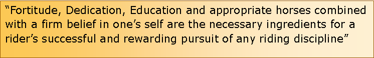 Text Box: Fortitude, Dedication, Education and appropriate horses combined with a firm belief in ones self are the necessary ingredients for a riders successful and rewarding pursuit of any riding discipline                                             