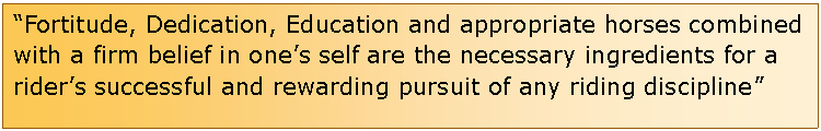 Text Box: Fortitude, Dedication, Education and appropriate horses combined with a firm belief in ones self are the necessary ingredients for a riders successful and rewarding pursuit of any riding discipline                                             