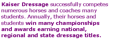 Text Box: Kaiser Dressage successfully competes numerous horses and coaches many students. Annually, their horses and students win many championships  and awards earning national,  