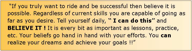 Text Box:  If you truly want to ride and be successful then believe it is possible. Regardless of current skills you are capable of going as far as you desire. Tell yourself daily,  I can do this and BELIEVE IT ! It is every bit as important as lessons, practice, etc. Your beliefs go hand in hand with your efforts. You can realize your dreams and achieve your goals !!                                                       